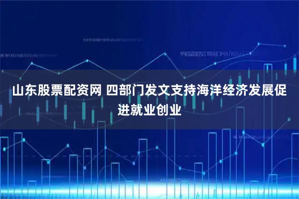 山东股票配资网 四部门发文支持海洋经济发展促进就业创业