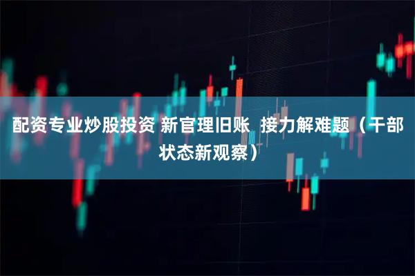 配资专业炒股投资 新官理旧账  接力解难题（干部状态新观察）