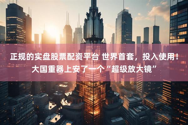 正规的实盘股票配资平台 世界首套，投入使用！大国重器上安了一个“超级放大镜”