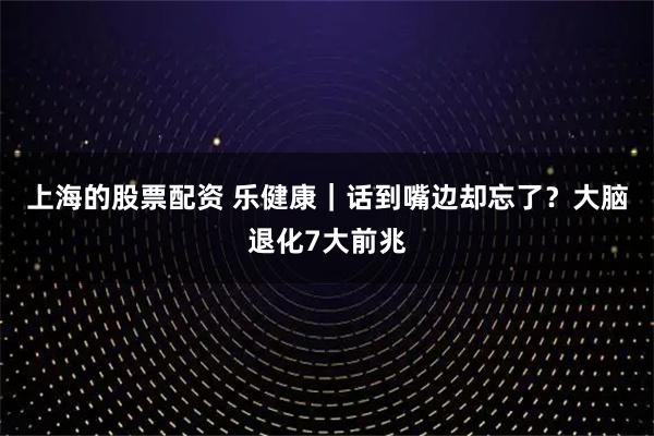 上海的股票配资 乐健康|话到嘴边却忘了?大脑退化7大前兆