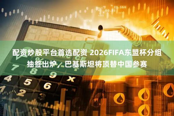 配资炒股平台首选配资 2026FIFA东盟杯分组抽签出炉，巴基斯坦将顶替中国参赛