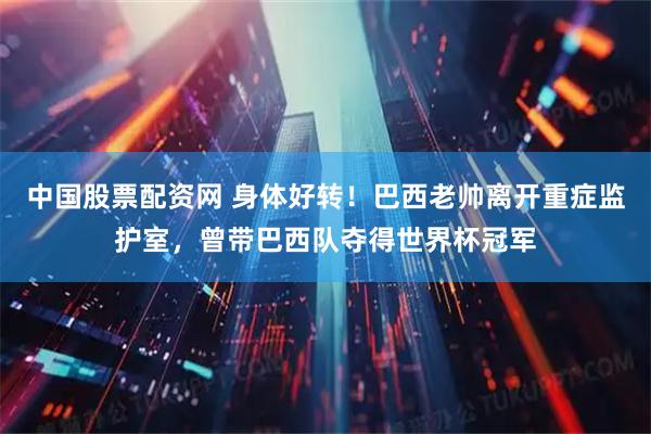 中国股票配资网 身体好转！巴西老帅离开重症监护室，曾带巴西队夺得世界杯冠军
