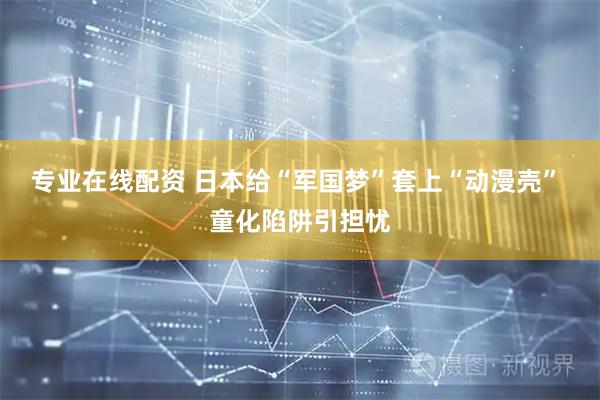 专业在线配资 日本给“军国梦”套上“动漫壳” 童化陷阱引担忧