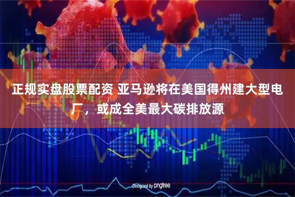正规实盘股票配资 亚马逊将在美国得州建大型电厂，或成全美最大碳排放源