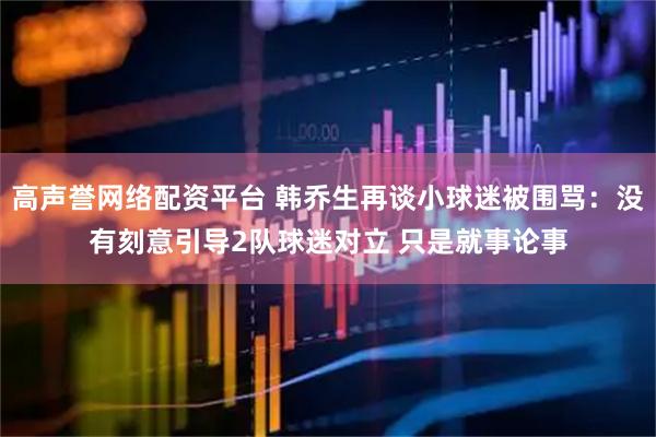高声誉网络配资平台 韩乔生再谈小球迷被围骂：没有刻意引导2队球迷对立 只是就事论事