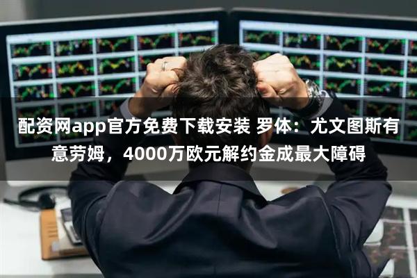 配资网app官方免费下载安装 罗体：尤文图斯有意劳姆，4000万欧元解约金成最大障碍