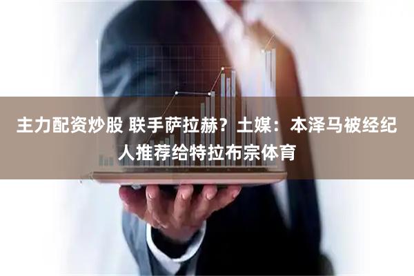 主力配资炒股 联手萨拉赫？土媒：本泽马被经纪人推荐给特拉布宗体育